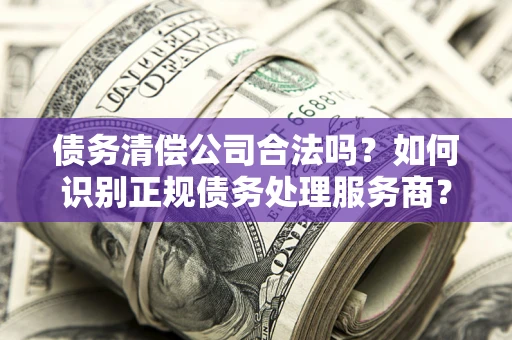 济南债务清偿公司合法吗？如何识别正规债务处理服务商？