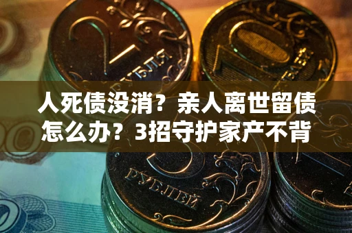 济南人死债没消？亲人离世留债怎么办？3招守护家产不背锅