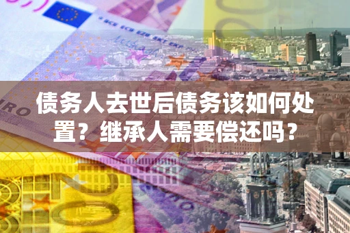 济南债务人去世后债务该如何处置？继承人需要偿还吗？