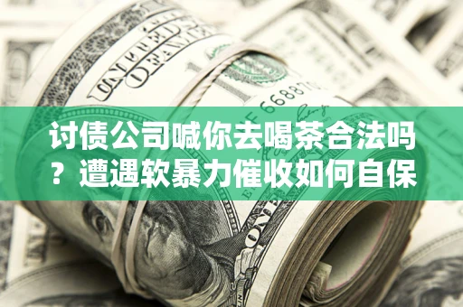 济南讨债公司喊你去喝茶合法吗？遭遇软暴力催收如何自保？