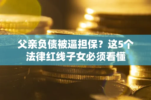济南父亲负债被逼担保？这5个法律红线子女必须看懂