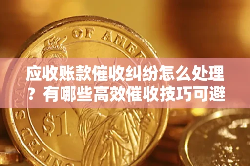 济南应收账款催收纠纷怎么处理？有哪些高效催收技巧可避免坏账？